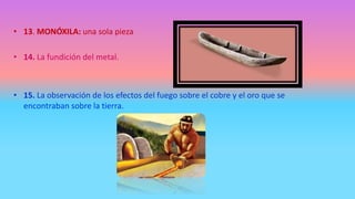• 13. MONÓXILA: una sola pieza
• 14. La fundición del metal.
• 15. La observación de los efectos del fuego sobre el cobre y el oro que se
encontraban sobre la tierra.
 