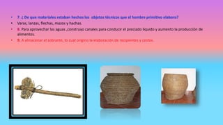 • 7. ¿ De que materiales estaban hechos los objetos técnicos que el hombre primitivo elaboro?
• Varas, lanzas, flechas, mazos y hachas.
• 8. Para aprovechar las aguas ,construyo canales para conducir el preciado liquido y aumento la producción de
alimentos.
• 9. A almacenar el sobrante, lo cual origino la elaboración de recipientes y cestos.
 