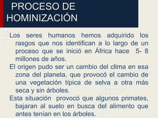 PROCESO DE
HOMINIZACIÓN
Los seres humanos hemos adquirido los
rasgos que nos identifican a lo largo de un
proceso que se inició en África hace 5- 8
millones de años.
El origen pudo ser un cambio del clima en esa
zona del planeta, que provocó el cambio de
una vegetación típica de selva a otra más
seca y sin árboles.
Esta situación provocó que algunos primates,
bajaran al suelo en busca del alimento que
antes tenían en los árboles.
 