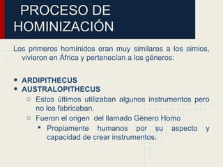 PROCESO DE
HOMINIZACIÓN
Los primeros homínidos eran muy similares a los simios,
vivieron en África y pertenecían a los géneros:
• ARDIPITHECUS
• AUSTRALOPITHECUS
o Estos últimos utilizaban algunos instrumentos pero
no los fabricaban.
o Fueron el origen del llamado Género Homo
 Propiamente humanos por su aspecto y
capacidad de crear instrumentos.
 