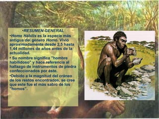•RESUMEN GENERAL
•Homo Hábilis es la especie más 
antigua del género Homo. Vivió 
aproximadamente desde 2,5 hasta 
1,44 millones de años antes de la 
actualidad.
• Su nombre significa "hombre 
habilidoso" y hace referencia al 
hallazgo de instrumentos de piedra 
confeccionados por éste. 
•Debido a la magnitud del cráneo 
de los restos encontrados, se cree 
que este fue el más sabio de los 
”homos”.
 