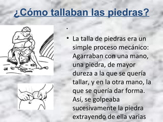 ¿Cómo tallaban las piedras?
•
• La talla de piedras era un
simple proceso mecánico:
Agarraban con una mano,
una piedra, de mayor
dureza a la que se quería
tallar, y en la otra mano, la
que se quería dar forma.
Así, se golpeaba
sucesivamente la piedra
extrayendo de ella varias
 