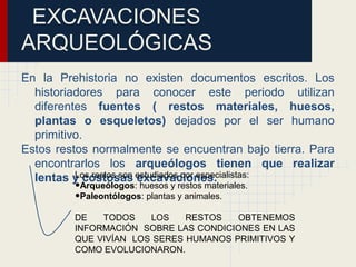 EXCAVACIONES
ARQUEOLÓGICAS
En la Prehistoria no existen documentos escritos. Los
historiadores para conocer este periodo utilizan
diferentes fuentes ( restos materiales, huesos,
plantas o esqueletos) dejados por el ser humano
primitivo.
Estos restos normalmente se encuentran bajo tierra. Para
encontrarlos los arqueólogos tienen que realizar
lentas y costosas excavaciones.Los restos son estudiados por especialistas:
•Arqueólogos: huesos y restos materiales.
•Paleontólogos: plantas y animales.
DE TODOS LOS RESTOS OBTENEMOS
INFORMACIÓN SOBRE LAS CONDICIONES EN LAS
QUE VIVÍAN LOS SERES HUMANOS PRIMITIVOS Y
COMO EVOLUCIONARON.
 