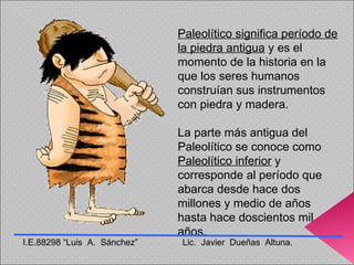 Paleolítico significa período de la piedra antigua  y es el momento de la historia en la que los seres humanos construían sus instrumentos con piedra y madera.  La parte más antigua del Paleolítico se conoce como  Paleolítico inferior  y corresponde al período que abarca desde hace dos millones y medio de años hasta hace doscientos mil años. I.E.88298 “Luis  A.  Sánchez”  Lic.  Javier  Dueñas  Altuna. 