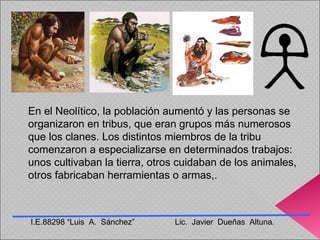 En el Neolítico, la población aumentó y las personas se organizaron en tribus, que eran grupos más numerosos que los clanes. Los distintos miembros de la tribu comenzaron a especializarse en determinados trabajos: unos cultivaban la tierra, otros cuidaban de los animales, otros fabricaban herramientas o armas,. I.E.88298 “Luis  A.  Sánchez”  Lic.  Javier  Dueñas  Altuna. 