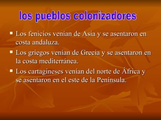 Los fenicios venían de Asia y se asentaron en costa andaluza.  Los griegos venían de Grecia y se asentaron en la costa mediterránea. Los cartagineses venían del norte de África y se asentaron en el este de la Península. los pueblos colonizadores  