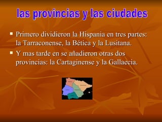 Primero dividieron la Hispania en tres partes: la Tarraconense, la Bética y la Lusitana. Y mas tarde en se añadieron otras dos provincias: la Cartaginense y la Gallaecia. las provincias y las ciudades  
