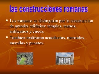 Los romanos se distinguian por la construccion de grandes edificios: templos, teatros, anfiteatros y circos.  Tambien realizaron acueductos, mercados, murallas y puentes.  las construcciones romanas  