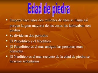 Empezó hace unos dos millones de años se llama así porque la gran mayoría de las cosas las fabricaban con piedras  Se divide en dos periodos  El Paleolítico y el Neolítico El Paleolítico es el mas antiguo las personas eran nómadas  El Neolítico es el mas reciente de la edad de piedra se hicieron sedentarios  Edad de piedra  