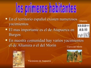 En el territorio español existen numerosos yacimientos  El mas importante es el de Atapuerca en Burgos  En nuestra comunidad hay varios yacimientos el de Altamira o el del Morín  los primeros habitantes  Altamira Cueva del Morín Yacimiento de Atapuerca  