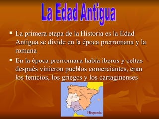 La primera etapa de la Historia es la Edad Antigua se divide en la época prerromana y la romana  En la época prerromana había iberos y celtas después vinieron pueblos comerciantes, eran los fenicios, los griegos y los cartaginenses La Edad Antigua  
