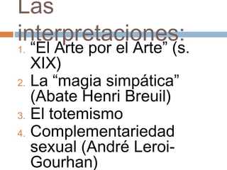 Las
interpretaciones:
1. “El Arte por el Arte” (s.
   XIX)
2. La “magia simpática”
   (Abate Henri Breuil)
3. El totemismo
4. Complementariedad
   sexual (André Leroi-
   Gourhan)
 