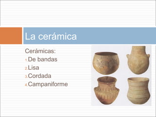 La cerámica
Cerámicas:
1.De bandas

2.Lisa

3.Cordada

4.Campaniforme
 