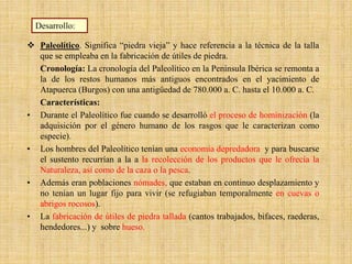  Paleolítico. Significa “piedra vieja” y hace referencia a la técnica de la talla
que se empleaba en la fabricación de útiles de piedra.
Cronología: La cronología del Paleolítico en la Península Ibérica se remonta a
la de los restos humanos más antiguos encontrados en el yacimiento de
Atapuerca (Burgos) con una antigüedad de 780.000 a. C. hasta el 10.000 a. C.
Características:
• Durante el Paleolítico fue cuando se desarrolló el proceso de hominización (la
adquisición por el género humano de los rasgos que le caracterizan como
especie).
• Los hombres del Paleolítico tenían una economía depredadora y para buscarse
el sustento recurrían a la a la recolección de los productos que le ofrecía la
Naturaleza, así como de la caza o la pesca.
• Además eran poblaciones nómades, que estaban en continuo desplazamiento y
no tenían un lugar fijo para vivir (se refugiaban temporalmente en cuevas o
abrigos rocosos).
• La fabricación de útiles de piedra tallada (cantos trabajados, bifaces, raederas,
hendedores...) y sobre hueso.
Desarrollo:
 