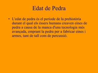 Edat de Pedra L'edat de pedra és el període de la prehistòria  durant el qual els éssers humans creaven eines de pedra a causa de la manca d'una tecnologia més avançada, emprant la pedra per a fabricar eines i armes, tant de tall com de percussió.  