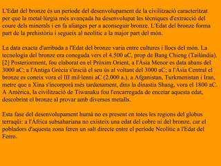 L'Edat del bronze és un període del desenvolupament de la civilització caracteritzat  per que la metal·lúrgia més avançada ha desenvolupat les tècniques d'extracció del  coure dels minerals i en fa aliatges per a aconseguir bronze. L'Edat del bronze forma part de la prehistòria i segueix al neolític a la major part del món. La data exacta d'arribada a l'Edat del bronze varia entre cultures i llocs del món. La tecnologia del bronze era coneguda vers el 4.500 aC, prop de Bang Chieng (Tailàndia).[2] Posteriorment, fou elaborat en el Pròxim Orient, a l'Àsia Menor es data abans del 3000 aC; a l'Antiga Grècia s'inicià el seu ús al voltant del 3000 aC; a l'Àsia Central el bronze es coneix vora el III mil·lenni aC (2.000 a.), a Afganistan, Turkmenistan i Iran, metre que a Xina s'incorporà més tardanament, dins la dinastia Shang, vora el 1800 aC. A Amèrica, la civilització de Tiwanaku fou l'encarregada de encetar aquesta edat, descobrint el bronze al provar amb diversos metalls. Esta fase del desenvolupament humà no es present en totes les regions del globus terraqüi: a l'Àfrica subsahariana no existeix una edat del cobre ni del bronze, car el pobladors d'aquesta zona feren un salt directe entre el període Neolític a l'Edat del Ferro. 