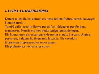 LA VIDA A LAPREHISTÒRIA Durant tot el dia les dones i els nens collien fruites, herbes salvatges i també arrels ... També calia  recollir llenya per al foc i falgueres per fer bons  matalassos. Només els més petits tenien temps de jugar. Els homes eren els encarregats de portar el peix i la carn. Alguns pescaven, i alguns ho feien amb la xarxa. Els caçadors  fabricaven i reparaven les seves armes. Els prehistòrics vivien a les coves. 