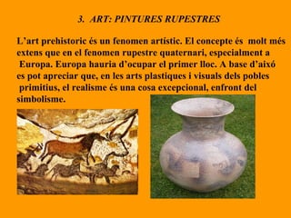 3.  ART: PINTURES RUPESTRES L’art prehistoric és un fenomen artístic. El concepte és  molt més extens que en el fenomen rupestre quaternari, especialment a Europa. Europa hauria d’ocupar el primer lloc. A base d’aixó  es pot apreciar que, en les arts plastiques i visuals dels pobles primitius, el realisme és una cosa excepcional, enfront del  simbolisme. 