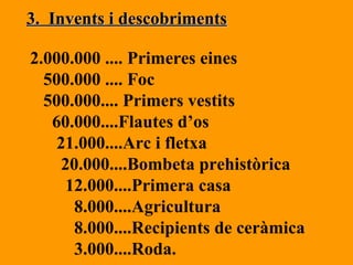 3.  Invents i descobriments 2.000.000 .... Primeres eines 500.000 .... Foc 500.000.... Primers vestits 60.000....Flautes d’os 21.000....Arc i fletxa 20.000....Bombeta prehistòrica 12.000....Primera casa 8.000....Agricultura 8.000....Recipients de ceràmica 3.000....Roda. 
