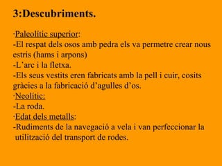 3:Descubriments. · Paleolític superior : -El respat dels osos amb pedra els va permetre crear nous estris (hams i arpons) -L’arc i la fletxa. -Els seus vestits eren fabricats amb la pell i cuir, cosits  gràcies a la fabricació d’agulles d’os. · Neolític: -La roda. · Edat dels metalls : -Rudiments de la navegació a vela i van perfeccionar la utilització del transport de rodes. 