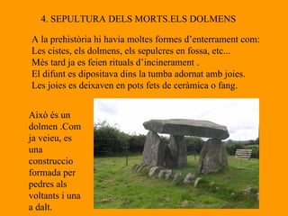 4. SEPULTURA DELS MORTS.ELS DOLMENS A la prehistòria hi havia moltes formes d’enterrament com: Les cistes, els dolmens, els sepulcres en fossa, etc... Més tard ja es feien rituals d’incinerament . El difunt es dipositava dins la tumba adornat amb joies. Les joies es deixaven en pots fets de ceràmica o fang. Això és un dolmen .Com ja veieu, es una construccio  formada per pedres als voltants i una a dalt. 