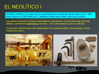 EL NEOLÍTICO I Se llama neolítico a la etapa de la humanidad que comprende desde hace unos 7.000 años hasta los 3.000 antes de C. Neolitico quiere decir edad nueva de la piedra. Los seres humanos se hicieron agricultores y ganaderos. Construyeron las primeras aldeas y se hicieron  sedentarios,  es decir,  van a permanecer ya en un sitio fijo.  Construyen herramientas más elaboradas con la piedra pulida, como azadas, hoces, molinos de mano... 