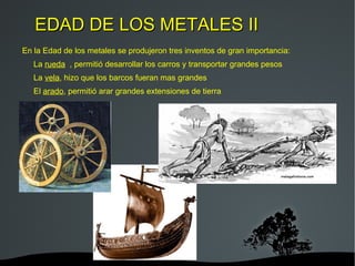 EDAD DE LOS METALES I Es la etapa que comprende desde el 6.000 hasta el 3000 a. C Los seres humanos aprendieron a trabajar objetos de metal. Primero emplearon el cobre, más tarde el bronce y finalmente el hierro. Hacían armas como espadas y hachas, adornos y herramientas. Las aldeas se convirtieron en pequeñas ciudades, rodeadas de murallas y organizadas alrededor de un jefe. Aparecieron nuevos oficios como guerreros, artesanos y comerciantes. 