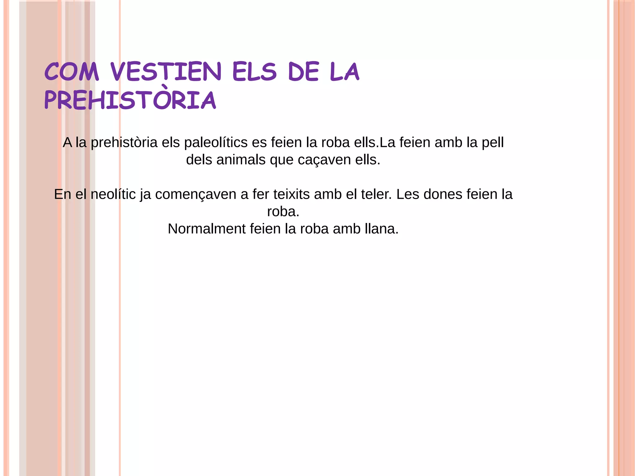 COM VESTIEN ELS DE LA
PREHISTÒRIA
A la prehistòria els paleolítics es feien la roba ells.La feien amb la pell
dels animals que caçaven ells.
En el neolític ja començaven a fer teixits amb el teler. Les dones feien la
roba.
Normalment feien la roba amb llana.
 