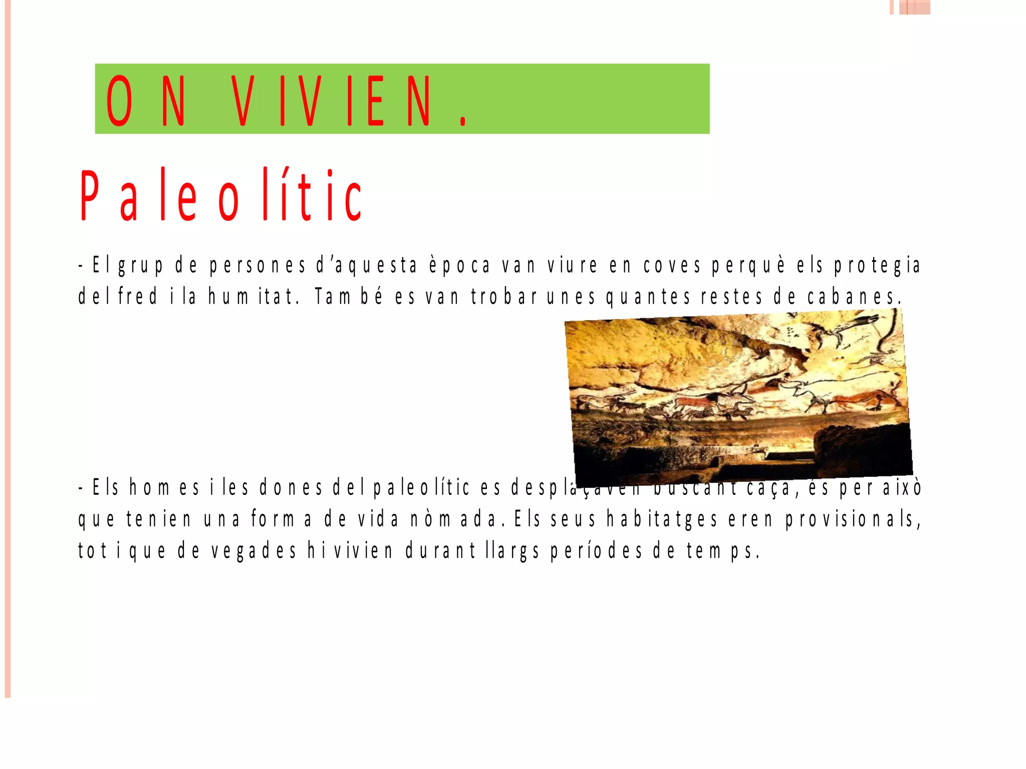 O N V IV IE N .
P a le o lít ic
- E l g r u p d e p e r s o n e s d ’a q u e s t a è p o c a v a n v iu r e e n c o v e s p e r q u è e ls p r o t e g ia
d e l fr e d i la h u m it a t . T a m b é e s v a n t r o b a r u n e s q u a n t e s r e s t e s d e c a b a n e s .
- E ls h o m e s i le s d o n e s d e l p a le o lít ic e s d e s p la ç a v e n b u s c a n t c a ç a , é s p e r a ix ò
q u e t e n ie n u n a fo r m a d e v id a n ò m a d a . E ls s e u s h a b it a t g e s e r e n p r o v is io n a ls ,
t o t i q u e d e v e g a d e s h i v iv ie n d u ra n t lla r g s p e r ío d e s d e t e m p s .
 