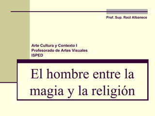 El hombre entre la magia y la religión Prof. Sup.  Raúl Albanece Arte Cultura y Contexto I Profesorado de Artes Visuales ISPED 