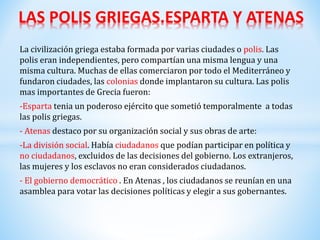 La civilización griega estaba formada por varias ciudades o polis. Las
polis eran independientes, pero compartían una misma lengua y una
misma cultura. Muchas de ellas comerciaron por todo el Mediterráneo y
fundaron ciudades, las colonias donde implantaron su cultura. Las polis
mas importantes de Grecia fueron:
-Esparta tenia un poderoso ejército que sometió temporalmente a todas
las polis griegas.
- Atenas destaco por su organización social y sus obras de arte:
-La división social. Había ciudadanos que podían participar en política y
no ciudadanos, excluidos de las decisiones del gobierno. Los extranjeros,
las mujeres y los esclavos no eran considerados ciudadanos.
- El gobierno democrático . En Atenas , los ciudadanos se reunían en una
asamblea para votar las decisiones políticas y elegir a sus gobernantes.
LAS POLIS GRIEGAS.ESPARTA Y ATENAS
 