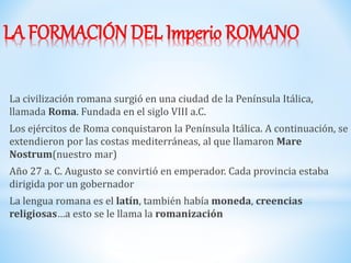 LA FORMACIÓN DEL Imperio ROMANO
La civilización romana surgió en una ciudad de la Península Itálica,
llamada Roma. Fundada en el siglo VIII a.C.
Los ejércitos de Roma conquistaron la Península Itálica. A continuación, se
extendieron por las costas mediterráneas, al que llamaron Mare
Nostrum(nuestro mar)
Año 27 a. C. Augusto se convirtió en emperador. Cada provincia estaba
dirigida por un gobernador
La lengua romana es el latín, también había moneda, creencias
religiosas…a esto se le llama la romanización
 
