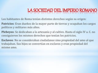 LA SOCIEDAD DEL IMPERIOROMANO
Los habitantes de Roma tenían distintos derechos según su origen:
Patricios: Eran dueños de la mayor parte de tierras y ocupaban los cargos
políticos y militares más altos.
Plebeyos: Se dedicaban a la artesanía y al cultivo. Hasta el siglo IV a. C. no
consiguieron los mismos derechos que tenían los patricios.
Esclavos: No se consideraban ciudadanos sino propiedad del amo al que
trabajaban. Sus hijos se convertían en esclavos y eran propiedad del
mismo amo.
 