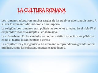 LA CULTURA ROMANA
Los romanos adoptaron muchos rasgos de los pueblos que conquistaron. A
su vez los romanos difundieron en su Imperio:
La religión: Los romanos eran politeístas como los griegos. En el siglo IV, el
emperador Teodosio adoptó el cristianismo.
La vida urbana: En las ciudades se podían asistir a espectáculos públicos,
como el teatro, los anfiteatros o circos.
La arquitectura y la ingeniería: Los romanos emprendieron grandes obras
públicas, como las calzadas, puentes o acueductos.
 