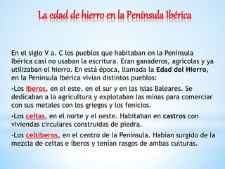 La edad de hierro en la Península Ibérica
En el siglo V a. C los pueblos que habitaban en la Península
Ibérica casi no usaban la escritura. Eran ganaderos, agrícolas y ya
utilizaban el hierro. En está época, llamada la Edad del Hierro,
en la Península Ibérica vivían distintos pueblos:
-Los íberos, en el este, en el sur y en las islas Baleares. Se
dedicaban a la agricultura y explotaban las minas para comerciar
con sus metales con los griegos y los fenicios.
-Los celtas, en el norte y el oeste. Habitaban en castros con
viviendas circulares construidas de piedra.
-Los celtíberos, en el centro de la Península. Habían surgido de la
mezcla de celtas e íberos y tenían rasgos de ambas culturas.
 