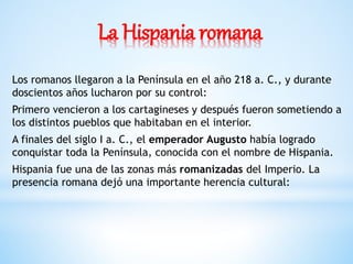 La Hispania romana
Los romanos llegaron a la Península en el año 218 a. C., y durante
doscientos años lucharon por su control:
Primero vencieron a los cartagineses y después fueron sometiendo a
los distintos pueblos que habitaban en el interior.
A finales del siglo I a. C., el emperador Augusto había logrado
conquistar toda la Península, conocida con el nombre de Hispania.
Hispania fue una de las zonas más romanizadas del Imperio. La
presencia romana dejó una importante herencia cultural:
 