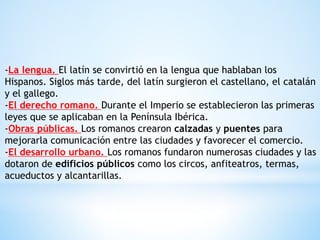-La lengua. El latín se convirtió en la lengua que hablaban los
Hispanos. Siglos más tarde, del latín surgieron el castellano, el catalán
y el gallego.
-El derecho romano. Durante el Imperio se establecieron las primeras
leyes que se aplicaban en la Península Ibérica.
-Obras públicas. Los romanos crearon calzadas y puentes para
mejorarla comunicación entre las ciudades y favorecer el comercio.
-El desarrollo urbano. Los romanos fundaron numerosas ciudades y las
dotaron de edificios públicos como los circos, anfiteatros, termas,
acueductos y alcantarillas.
 