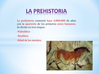 La prehistoria comenzó hace 4.000.000 de años
con la aparición de los primeros seres humanos.
Se divide en tres etapas:
-Paleolítico
-Neolítico
-Edad de los metales.
LA PREHISTORIA
 