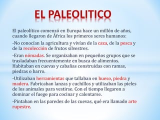 El paleolítico comenzó en Europa hace un millón de años,
cuando llegaron de África los primeros seres humanos:
-No conocían la agricultura y vivían de la caza, de la pesca y
de la recolección de frutos silvestres.
-Eran nómadas. Se organizaban en pequeños grupos que se
trasladaban frecuentemente en busca de alimentos.
Habitaban en cuevas y cabañas construidas con ramas,
piedras o barro.
-Utilizaban herramientas que tallaban en hueso, piedra y
madera. Fabricaban lanzas y cuchillos y utilizaban las pieles
de los animales para vestirse. Con el tiempo llegaron a
dominar el fuego para cocinar y calentarse.
-Pintaban en las paredes de las cuevas, qué era llamado arte
rupestre.
EL PALEOLITICO
 