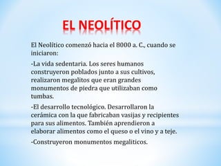 EL NEOLÍTICO
El Neolítico comenzó hacia el 8000 a. C., cuando se
iniciaron:
-La vida sedentaria. Los seres humanos
construyeron poblados junto a sus cultivos,
realizaron megalitos que eran grandes
monumentos de piedra que utilizaban como
tumbas.
-El desarrollo tecnológico. Desarrollaron la
cerámica con la que fabricaban vasijas y recipientes
para sus alimentos. También aprendieron a
elaborar alimentos como el queso o el vino y a teje.
-Construyeron monumentos megaliticos.
 