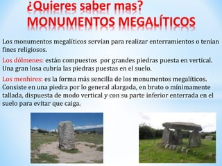 Los monumentos megalíticos servían para realizar enterramientos o tenían
fines religiosos.
Los dólmenes: están compuestos por grandes piedras puesta en vertical.
Una gran losa cubría las piedras puestas en el suelo.
Los menhires: es la forma más sencilla de los monumentos megalíticos.
Consiste en una piedra por lo general alargada, en bruto o mínimamente
tallada, dispuesta de modo vertical y con su parte inferior enterrada en el
suelo para evitar que caiga.
¿Quieres saber mas?
MONUMENTOS MEGALÍTICOS
 