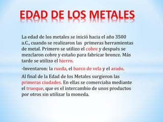 La edad de los metales se inició hacia el año 3500
a.C., cuando se realizaron las primeras herramientas
de metal. Primero se utilizo el cobre y después se
mezclaron cobre y estaño para fabricar bronce. Más
tarde se utilizo el hierro.
-Inventaron: la rueda, el barco de vela y el arado.
Al final de la Edad de los Metales surgieron las
primeras ciudades. En ellas se comerciaba mediante
el trueque, que es el intercambio de unos productos
por otros sin utilizar la moneda.
EDAD DE LOS METALES
 