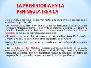 En la Península Ibérica se conservan restos que nos permiten conocer como
se vivía en la prehistoria:
-Del poeolítico: se han encontrado los fósiles humanos mas antiguos de
Europa en Atapuerca, Burgos. En la costa cantábrica, las cuevas de Altamira
y de Tito Bustillo fueron decoradas por cazadores nómadas con pinturas
rupestres en las que se representaban animales.
-El neolítico: se desarrolló primero en la costa mediterránea. En Cataluña,
Levante y Andalucía se han encontrado muestras de cerámica
cardial, llamada así por estar decorada con un molusco denominado
cardium.
- En la Edad de los Metales: surgieron grades poblados en la costa
suroriental, como el de Los Millares o el de El Argar, cuyos habitantes
trabajaban el bronce. También realizaban piezas de cerámica con forma de
campana, de ahí que se la conozca como cerámica campaniforme.
LA PREHISTORIA EN LA
PENINSULA IBERICA
 