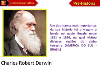 Pré-HistóriaPré-HistóriaPré-HistóriaPré-História
Charles Robert Darwin
Um dos marcos mais importantes
da sua história foi a viagem a
bordo no navio Beagle entre
1831 e 1836, na qual visitou
diversas regiões do globo
terrestre (AMÉRICA DO SUL -
BRASIL)
 