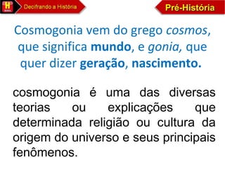 Pré-HistóriaPré-HistóriaPré-HistóriaPré-História
Cosmogonia vem do grego cosmos, 
que significa mundo, e gonia, que 
quer dizer geração, nascimento.
cosmogonia é uma das diversas
teorias ou explicações que
determinada religião ou cultura da
origem do universo e seus principais
fenômenos.
 