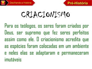 Pré-HistóriaPré-HistóriaPré-HistóriaPré-História
CRIACIONISMO
Para os teólogos, os seres foram criados por
Deus, ser supremo que fez seres perfeitos
assim como ele. O criacionismo acredita que
as espécies foram colocadas em um ambiente
e neles elas se adaptaram e permaneceram
imutáveis
 