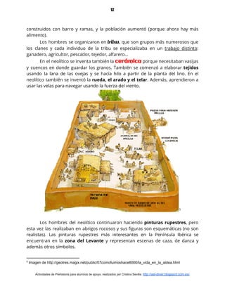 12
construidos con barro y ramas, y la población aumentó (porque ahora hay más                         
alimento). 
Los hombres se organizaron en ​tribus​, que son grupos más numerosos que                       
los clanes y cada individuo de la tribu se especializaba en un ​trabajo distinto​:                           
ganadero, agricultor, pescador, tejedor, alfarero… 
En el neolítico se inventa también la ​cerámica porque necesitaban vasijas                     
y cuencos en donde guardar los granos. También se comenzó a elaborar ​tejidos                         
usando la lana de las ovejas y se hacía hilo a partir de la planta del lino. En el                                     
neolítico también se inventó la ​rueda, el arado y el telar​. Además, aprendieron a                           
usar las velas para navegar usando la fuerza del viento.  
 5
 
Los hombres del neolítico continuaron haciendo ​pinturas rupestres​, pero                 
esta vez las realizaban en abrigos rocosos y sus figuras son esquemáticas (no son                           
realistas). Las pinturas rupestres más interesantes en la Península Ibérica se                     
encuentran en la ​zona del Levante y representan escenas de caza, de danza y                           
además otros símbolos. 
5
Imagen de http://geotres.magix.net/public/07comofuimoshace8000/la_vida_en_la_aldea.html
Actividades de Prehistoria para alumnos de apoyo, realizados por Cristina Sevilla: ​http://asl-diver.blogspot.com.es/
 