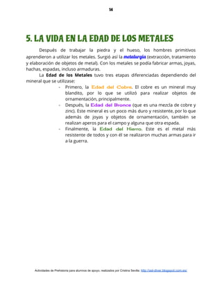 14
5. LA VIDA EN LA EDAD DE LOS METALES
Después de trabajar la piedra y el hueso, los hombres primitivos                     
aprendieron a utilizar los metales. Surgió así la ​metalurgia (extracción, tratamiento                     
y elaboración de objetos de metal). Con los metales se podía fabricar armas, joyas,                           
hachas, espadas, incluso armaduras.  
La Edad de los Metales tuvo tres etapas diferenciadas dependiendo del                     
mineral que se utilizase: 
- Primero, la Edad del Cobre​. El cobre es un mineral muy                     
blandito, por lo que se utilizó para realizar objetos de                   
ornamentación, principalmente. 
- Después, la ​Edad del Bronce (que es una mezcla de cobre y                       
zinc). Este mineral es un poco más duro y resistente, por lo que                         
además de joyas y objetos de ornamentación, también se                 
realizan aperos para el campo y alguna que otra espada. 
- Finalmente, la ​Edad del Hierro​. Este es el metal más                   
resistente de todos y con él se realizaron muchas armas para ir                       
a la guerra. 
 
Actividades de Prehistoria para alumnos de apoyo, realizados por Cristina Sevilla: ​http://asl-diver.blogspot.com.es/
 