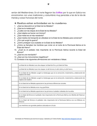 17
venían del Mediterráneo. En el norte llegaron los ​Celtas por lo que en Galicia nos                             
encontramos con unas tradiciones y costumbres muy parecidas a las de la isla de                           
Irlanda y costas francesas del norte.  
★ Realiza estas actividades en tu cuaderno: 
1. ¿Qué se descubrió en la Edad de los Metales?
2. ¿Qué es la metalurgia?
3. ¿Cuáles son las etapas de la Edad de los Metales?
4. ¿Qué objetos se hacían con bronce?
5. ¿Qué metal era el más resistente?
6. ¿Qué medios de transporte se utilizaban en la Edad de los Metales para comerciar?
7. ¿Por qué surgió la guerra?
8. ¿Cómo protegían sus ciudades en la Edad de los Metales?
9. ¿Cómo se llamaban los hombres que vivían en el norte de la Península Ibérica en la
Edad del Hierro?
10. ¿Cuál es el poblado más importante de la Península Ibérica durante la Edad del
Bronce?
11. ¿Qué es una necrópolis?
12. ¿Qué son los monumentos megalíticos?
13. Contesta si las siguientes afirmaciones son verdaderas o falsas:
La Edad de los Metales tuvo dos etapas: la Edad de Oro y la Edad de Plata 
La Edad de los Metales tuvo tres etapas: la del bronce, la del cobre y la del hierro 
En la Edad de los Metales surgió la metalurgia que es la extracción, tratamiento y elaboración de                                 
objetos de metal 
En la Edad de los Metales surgió la metalurgia que es la extracción, tratamiento y elaboración de                                 
objetos de madera 
En la Edad de los Metales aparecieron las primeras diferencias sociales 
En la Edad de los Metales eran muy pacifistas 
En la Edad de los Metales aparecieron las primeras ciudades rodeadas de murallas 
En la Edad del Bronce el poblado más importante de la Península Ibérica era Motilla del Palancar                                 
(Cuenca) 
En la Edad del Bronce el poblado más importante de la Península Ibérica era Los Millares en                                 
Almería 
Los menhires son grandes piedras colocadas en círculo 
Actividades de Prehistoria para alumnos de apoyo, realizados por Cristina Sevilla: ​http://asl-diver.blogspot.com.es/
 