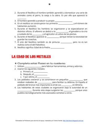 19
2. Durante el Neolítico el hombre también aprendió a domesticar una serie de                       
animales como el perro, la oveja o la cabra. Es por ello que apareció la                             
__________ 
3. El hombre aprendió a producir su propio ____________________ 
4. En el neolítico se construyeron los primeros _________________ y el número de                       
habitantes aumentó. 
5. Durante el Neolítico los hombres se organizaron y se especializaron en                     
distintos oficios. El alfarero se dedicó a la ______________, el ganadero a la cría                           
y cuidado de los ___________ y el agricultor al cultivo de las plantas. 
6. Durante el Neolítico apareció la ______________ porque tenían la necesidad de                     
guardar las cosechas. 
7. El arte del Neolítico también es de pinturas _____________ pero no es tan                         
realista como el del Paleolítico. 
8. Neolítico significa: Edad de la Piedra ________________ 
 
LA EDAD DE LOS METALES
★ Completa estas frases en tu cuaderno: 
1. Utilizan ___________________ para fabricar herramientas, armas y adornos. 
2. Usaron los siguientes metales:  
a. Primero, el ________________ 
b. Después, el _______________ 
c. Y por último, el ______________ 
3. Los poblados crecieron y se convirtieron en pequeñas ________________ que                   
estaban rodeadas de ________________ para facilitar su defensa. En España el                     
poblado del bronce más importante es el de Los ____________ en Almería. 
4. Los habitantes de estas ciudades se organizaron bajo la autoridad de un                       
________________. Durante esta etapa surgieron las _____________ porque unos                 
pueblos tecnológicamente más avanzados sometían a otros.  
Actividades de Prehistoria para alumnos de apoyo, realizados por Cristina Sevilla: ​http://asl-diver.blogspot.com.es/
 